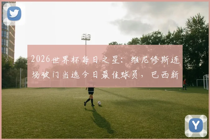 2026世界杯每日之星：维尼修斯连场破门当选今日最佳球员，巴西新核表现全解析