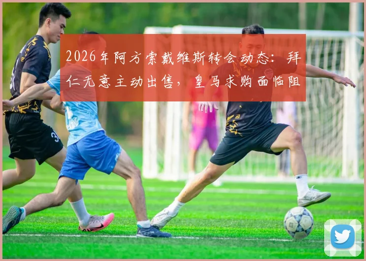 2026年阿方索戴维斯转会动态:拜仁无意主动出售,皇马求购面临阻碍,球员合同与标价成关键
