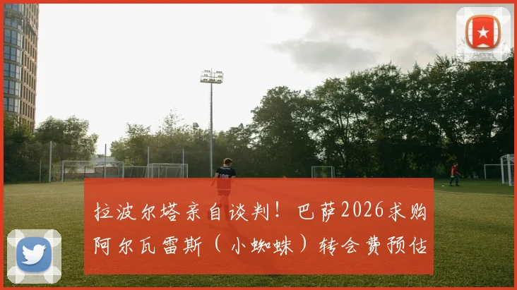 拉波尔塔亲自谈判！巴萨2026求购阿尔瓦雷斯（小蜘蛛）转会费预估，曼城放人态度及球员意愿分析
