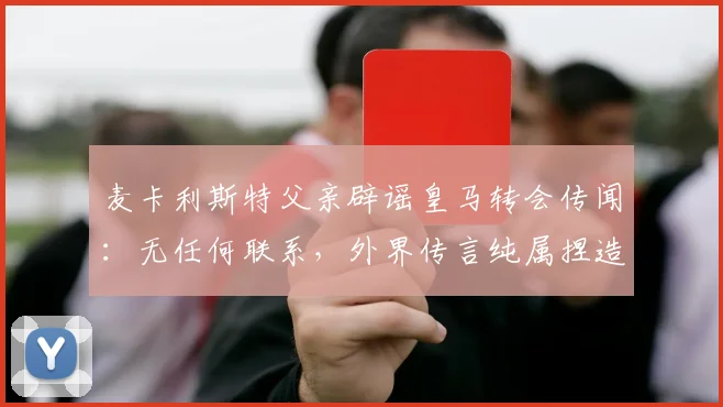 麦卡利斯特父亲辟谣皇马转会传闻：无任何联系，外界传言纯属捏造