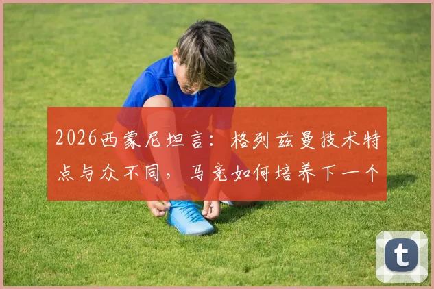 2026西蒙尼坦言:格列兹曼技术特点与众不同,马竞如何培养下一个他?兼谈青训选材标准