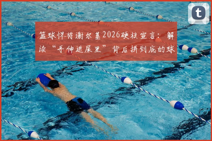 篮球悍将谢尔基2026硬核宣言：解读“手伸进屎里”背后拼到底的球队精神与文化