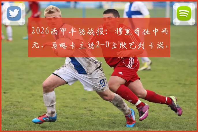 2026西甲半场战报:穆里奇独中两元,马略卡主场2-0击败巴列卡诺,关键三分如何影响保级格局?