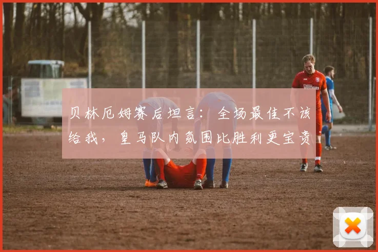 贝林厄姆赛后坦言：全场最佳不该给我，皇马队内氛围比胜利更宝贵？2026赛季球队韧性引关注