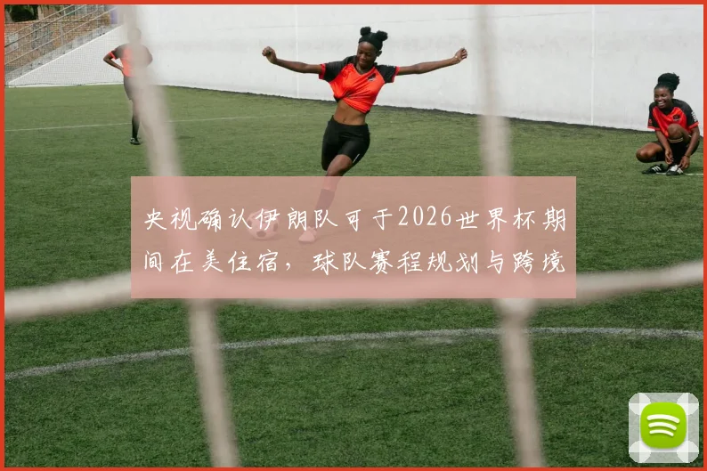 央视确认伊朗队可于2026世界杯期间在美住宿,球队赛程规划与跨境后勤细节全解析