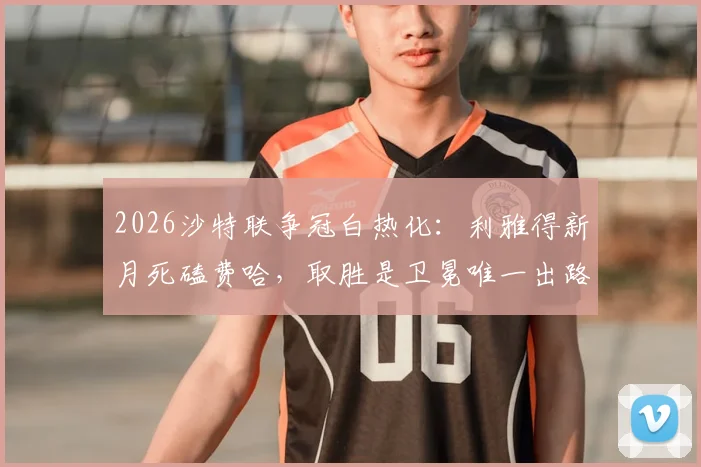 2026沙特联争冠白热化：利雅得新月死磕费哈，取胜是卫冕唯一出路，附最新积分榜分析