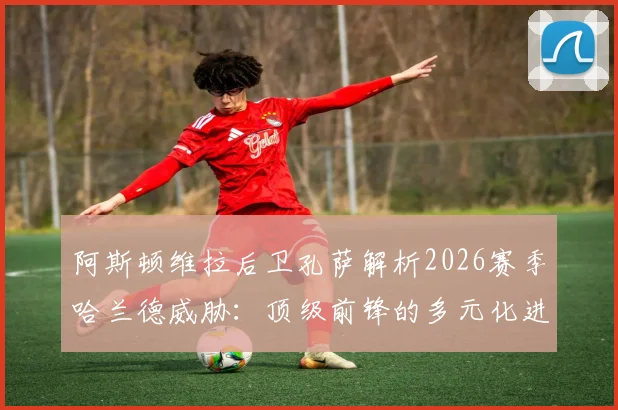 阿斯顿维拉后卫孔萨解析2026赛季哈兰德威胁:顶级前锋的多元化进攻与“全场紧盯”防守策略